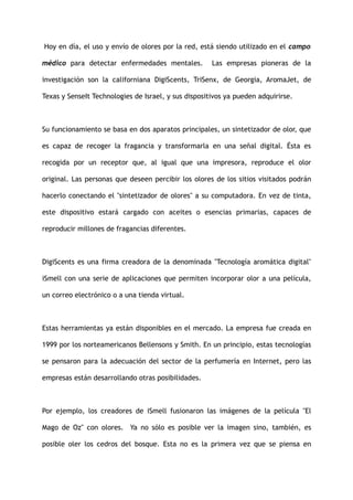 Hoy en día, el uso y envío de olores por la red, está siendo utilizado en el campo
médico para detectar enfermedades mentales. Las empresas pioneras de la
investigación son la californiana DigiScents, TriSenx, de Georgia, AromaJet, de
Texas y SenseIt Technologies de Israel, y sus dispositivos ya pueden adquirirse.
Su funcionamiento se basa en dos aparatos principales, un sintetizador de olor, que
es capaz de recoger la fragancia y transformarla en una señal digital. Ésta es
recogida por un receptor que, al igual que una impresora, reproduce el olor
original. Las personas que deseen percibir los olores de los sitios visitados podrán
hacerlo conectando el "sintetizador de olores" a su computadora. En vez de tinta,
este dispositivo estará cargado con aceites o esencias primarias, capaces de
reproducir millones de fragancias diferentes.
DigiScents es una firma creadora de la denominada "Tecnología aromática digital"
iSmell con una serie de aplicaciones que permiten incorporar olor a una película,
un correo electrónico o a una tienda virtual.
Estas herramientas ya están disponibles en el mercado. La empresa fue creada en
1999 por los norteamericanos Bellensons y Smith. En un principio, estas tecnologías
se pensaron para la adecuación del sector de la perfumería en Internet, pero las
empresas están desarrollando otras posibilidades.
Por ejemplo, los creadores de iSmell fusionaron las imágenes de la película "El
Mago de Oz" con olores. Ya no sólo es posible ver la imagen sino, también, es
posible oler los cedros del bosque. Esta no es la primera vez que se piensa en
 