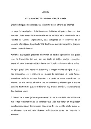 ANEXOS
INVESTIGADORES DE LA UNIVERSIDAD DE HUELVA
Crean un lenguaje informático para transmitir olores a través de Internet
Un grupo de investigadores de la Universidad de Huelva, dirigido por Francisco José
Martínez López, catedrático de Gestión de los Recursos de la Información de la
Facultad de Ciencias Empresariales, está trabajando en el desarrollo de un
lenguaje informático, denominado ‘XML Smell’, que permite transmitir e imprimir
olores a través de Internet.
Asimismo, el proyecto, pretende determinar las posibles aplicaciones que puede
tener la transmisión del olor, que van desde el ámbito médico, económico,
industrial, hasta otros como el ocio, la realidad virtual y, sobre todo, el marketing.
“Al igual que ya se ha hecho con el sonido y la imagen durante los siglos XIX y XX,
nos encontramos en el momento de abordar la transmisión de otras fuentes
sensoriales mediante sistemas impresos y a través de redes telemáticas tipo
Internet. En este sentido, el olor es una posibilidad muy relevante por el enorme
conjunto de utilidades que puede tener en muy diversos ámbitos”, señala Francisco
José Martínez López.
El director de la investigación argumenta que “el olor es una de las sensaciones que
más se fija en la memoria de las personas y que tarda más tiempo en desaparecer,
pues lo asociamos con determinadas situaciones. En este sentido, el olor puede ser
un elemento muy útil para detectar enfermedades como, por ejemplo, el
azheimer”.
 