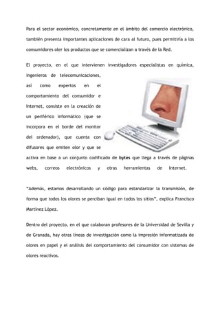 Para el sector económico, concretamente en el ámbito del comercio electrónico,
también presenta importantes aplicaciones de cara al futuro, pues permitiría a los
consumidores oler los productos que se comercializan a través de la Red.
El proyecto, en el que intervienen investigadores especialistas en química,
ingenieros de telecomunicaciones,
así como expertos en el
comportamiento del consumidor e
Internet, consiste en la creación de
un periférico informático (que se
incorpora en el borde del monitor
del ordenador), que cuenta con
difusores que emiten olor y que se
activa en base a un conjunto codificado de bytes que llega a través de páginas
webs, correos electrónicos y otras herramientas de Internet.
“Además, estamos desarrollando un código para estandarizar la transmisión, de
forma que todos los olores se perciban igual en todos los sitios”, explica Francisco
Martínez López.
Dentro del proyecto, en el que colaboran profesores de la Universidad de Sevilla y
de Granada, hay otras líneas de investigación como la impresión informatizada de
olores en papel y el análisis del comportamiento del consumidor con sistemas de
olores reactivos.
 