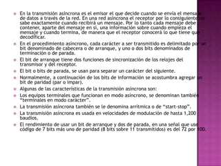    En la transmisión asíncrona es el emisor el que decide cuando se envía el mensaje
    de datos a través de la red. En una red asíncrona el receptor por lo consiguiente no
    sabe exactamente cuando recibirá un mensaje. Por lo tanto cada mensaje debe
    contener, aparte del mensaje en sí, una información sobre cuando empieza el
    mensaje y cuando termina, de manera que el receptor conocerá lo que tiene que
    decodificar.
   En el procedimiento asíncrono, cada carácter a ser transmitido es delimitado por un
    bit denominado de cabecera o de arranque, y uno o dos bits denominados de
    terminación o de parada.
   El bit de arranque tiene dos funciones de sincronización de los relojes del
    transmisor y del receptor.
   El bit o bits de parada, se usan para separar un carácter del siguiente.
   Normalmente, a continuación de los bits de información se acostumbra agregar un
    bit de paridad (par o impar).
   Algunas de las características de la transmisión asíncrona son:
   Los equipos terminales que funcionan en modo asíncrono, se denominan también
    “terminales en modo carácter”.
   La transmisión asíncrona también se le denomina arrítmica o de “start-stop”.
   La transmisión asíncrona es usada en velocidades de modulación de hasta 1,200
    baudios.
   El rendimiento de usar un bit de arranque y dos de parada, en una señal que use
    código de 7 bits más uno de paridad (8 bits sobre 11 transmitidos) es del 72 por 100.
 