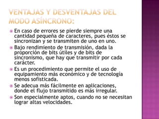  En caso de errores se pierde siempre una
  cantidad pequeña de caracteres, pues éstos se
  sincronizan y se transmiten de uno en uno.
 Bajo rendimiento de transmisión, dada la
  proporción de bits útiles y de bits de
  sincronismo, que hay que transmitir por cada
  carácter.
 Es un procedimiento que permite el uso de
  equipamiento más económico y de tecnología
  menos sofisticada.
 Se adecua más fácilmente en aplicaciones,
  donde el flujo transmitido es más irregular.
 Son especialmente aptos, cuando no se necesitan
  lograr altas velocidades.
 