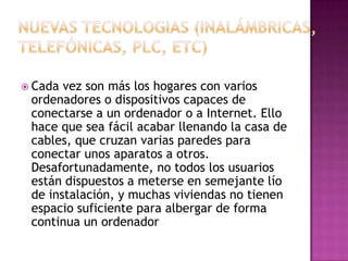  Cada vez son más los hogares con varios
 ordenadores o dispositivos capaces de
 conectarse a un ordenador o a Internet. Ello
 hace que sea fácil acabar llenando la casa de
 cables, que cruzan varias paredes para
 conectar unos aparatos a otros.
 Desafortunadamente, no todos los usuarios
 están dispuestos a meterse en semejante lío
 de instalación, y muchas viviendas no tienen
 espacio suficiente para albergar de forma
 continua un ordenador
 