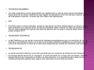    TECNOLOGÍA INALÁMBRICA

   Las redes inalámbricas se han desarrollado muy rápidamente al calor de estas nuevas necesidades La
    mayor parte de los routers inalámbricos que regalan las operadoras sirven tan sólo para conectar un par
    de ordenadores a Internet, sin tener que tirar cable a dos habitaciones.

   WIFI

   El primero opera a menos velocidad, aunque es más barato. No tiene sentido adquirir un emisor rápido
    para conectarlo a un receptor lento, así que los estándares deben coincidir en todos los elementos de la
    red.Las redes inalámbricas implican que todos los aparatos que se vayan a conectar deben tener su
    propio receptor Wi-Fi

   TECNOLOGÍAS TELEFÓNICAS

   La Red Telefónica es una red de comunicación diseñada primordialmente para la transmisión de voz, Se
    trata de la red telefónica clásica, en la que los terminales telefónicos (teléfonos) se comunican con una
    central de conmutación a través de un solo canal compartido por la señal del micrófono y del auricular

   TECNOLOGÍAS PLC

   La red de suministro eléctrico no ha sido concebida para el transporte de señales de alta frecuencia
   El principal desafío de las PLC es "conseguir" un ancho de banda con un bajo nivel de emisión, donde la
    energía eléctrica de transmisión se limite en la línea eléctrica, o un tratamiento de la señal con las
    mejores prestaciones posibles para superar esta restricción en los niveles de emisión.
 