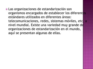  Lasorganizaciones de estandarización son
 organismos encargados de establecer los diferentes
 estándares utilizados en diferentes áreas:
 telecomunicaciones, redes, sistemas móviles, etc, a
 nivel mundial. Existe una variedad muy grande de
 organizaciones de estandarización en el mundo,
 aquí se presentan algunas de ellas.
 