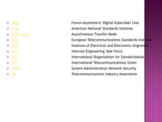    ADSL        Forum Asymmetric Digital Subscriber Line
   ANSI        American National Standards Institute
   ATM Forum   Asynchronous Transfer Mode
   ETSI        European Telecommunications Standards Institute
   IEEE        Institute of Electrical and Electronics Engineers
   IETF        Internet Engineering Task Force
   ISO         International Organization for Standarization
   ITU         International Telecommunications Union
   SANS        System Administration Network Security
   TIA         Telecommunications Industry Association
 