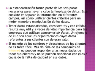  La estandarización forma parte de los seis pasos
  necesarios para llevar a cabo la limpieza de datos. Esta
  consiste en separar la información en diferentes
  campos, así como unificar ciertos criterios para un
  mejor manejo y manipulación de los datos.
 Tener datos estandarizados, consistentes y con calidad,
  resulta muy útil y a veces de vital importancia para las
  empresas que utilizan almacenes de datos. Un ejemplo
  de ello son aquellas organizaciones cuyos datos
  referentes a sus clientes son de gran valor.
 El manejo de los nombres y direcciones de los clientes
  no es tarea fácil. Más del 50% de las compañías en
  Internet no pueden responder a las necesidades de
  todos sus clientes y no se pueden relacionar con ellos a
  causa de la falta de calidad en sus datos.
 