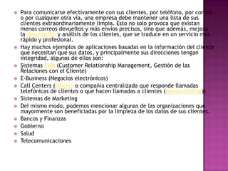    Para comunicarse efectivamente con sus clientes, por teléfono, por correo
    o por cualquier otra vía, una empresa debe mantener una lista de sus
    clientes extraordinariamente limpia. Esto no solo provoca que existan
    menos correos devueltos y más envíos precisos, sino que además, mejora
    la descripción y análisis de los clientes, que se traduce en un servicio más
    rápido y profesional.
   Hay muchos ejemplos de aplicaciones basadas en la información del cliente
    que necesitan que sus datos, y principalmente sus direcciones tengan
    integridad, algunos de ellos son:
   Sistemas CRM (Customer Relationship Management, Gestión de las
    Relaciones con el Cliente)
   E-Business (Negocios electrónicos)
   Call Centers (Oficina o compañía centralizada que responde llamadas
    telefónicas de clientes o que hacen llamadas a clientes (telemarketing))
   Sistemas de Marketing
   Del mismo modo, podemos mencionar algunas de las organizaciones que
    mayormente son beneficiadas por la limpieza de los datos de sus clientes.
   Bancos y Finanzas
   Gobierno
   Salud
   Telecomunicaciones
 