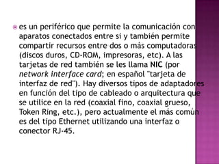  esun periférico que permite la comunicación con
 aparatos conectados entre si y también permite
 compartir recursos entre dos o más computadoras
 (discos duros, CD-ROM, impresoras, etc). A las
 tarjetas de red también se les llama NIC (por
 network interface card; en español "tarjeta de
 interfaz de red"). Hay diversos tipos de adaptadores
 en función del tipo de cableado o arquitectura que
 se utilice en la red (coaxial fino, coaxial grueso,
 Token Ring, etc.), pero actualmente el más común
 es del tipo Ethernet utilizando una interfaz o
 conector RJ-45.
 