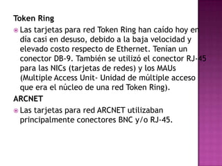 Token Ring
 Las tarjetas para red Token Ring han caído hoy en
  día casi en desuso, debido a la baja velocidad y
  elevado costo respecto de Ethernet. Tenían un
  conector DB-9. También se utilizó el conector RJ-45
  para las NICs (tarjetas de redes) y los MAUs
  (Multiple Access Unit- Unidad de múltiple acceso
  que era el núcleo de una red Token Ring).
ARCNET
 Las tarjetas para red ARCNET utilizaban
  principalmente conectores BNC y/o RJ-45.
 