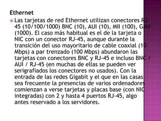 Ethernet
 Las tarjetas de red Ethernet utilizan conectores RJ-
  45 (10/100/1000) BNC (10), AUI (10), MII (100), GMII
  (1000). El caso más habitual es el de la tarjeta o
  NIC con un conector RJ-45, aunque durante la
  transición del uso mayoritario de cable coaxial (10
  Mbps) a par trenzado (100 Mbps) abundaron las
  tarjetas con conectores BNC y RJ-45 e incluso BNC /
  AUI / RJ-45 (en muchas de ellas se pueden ver
  serigrafiados los conectores no usados). Con la
  entrada de las redes Gigabit y el que en las casas
  sea frecuente la presencias de varios ordenadores
  comienzan a verse tarjetas y placas base (con NIC
  integradas) con 2 y hasta 4 puertos RJ-45, algo
  antes reservado a los servidores.
 