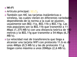  Wi-Fi
 Artículo principal: Wi-Fi.
 También son NIC las tarjetas inalámbricas o
  wireless, las cuales vienen en diferentes variedades
  dependiendo de la norma a la cual se ajusten,
  usualmente son 802.11a, 802.11b y 802.11g. Las
  más populares son la 802.11b que transmite a 11
  Mbps (1,375 MB/s) con una distancia teórica de 100
  metros y la 802.11g que transmite a 54 Mbps (6,75
  MB/s).
 La velocidad real de transferencia que llega a
  alcanzar una tarjeta WiFi con protocolo 11.b es de
  unos 4Mbps (0,5 MB/s) y las de protocolo 11.g
  llegan como máximo a unos 20Mbps (2,6 MB/s).
 