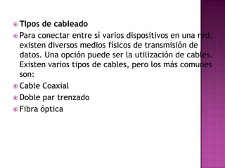  Tipos de cableado
 Para conectar entre sí varios dispositivos en una red,
  existen diversos medios físicos de transmisión de
  datos. Una opción puede ser la utilización de cables.
  Existen varios tipos de cables, pero los más comunes
  son:
 Cable Coaxial
 Doble par trenzado
 Fibra óptica
 