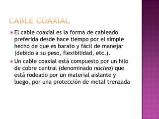  El cable coaxial es la forma de cableado
  preferida desde hace tiempo por el simple
  hecho de que es barato y fácil de manejar
  (debido a su peso, flexibilidad, etc.).
 Un cable coaxial está compuesto por un hilo
  de cobre central (denominado núcleo) que
  está rodeado por un material aislante y
  luego, por una protección de metal trenzada
 