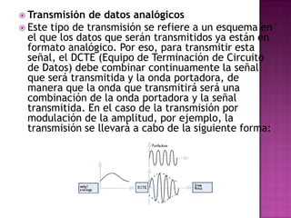  Transmisión  de datos analógicos
 Este tipo de transmisión se refiere a un esquema en
  el que los datos que serán transmitidos ya están en
  formato analógico. Por eso, para transmitir esta
  señal, el DCTE (Equipo de Terminación de Circuito
  de Datos) debe combinar continuamente la señal
  que será transmitida y la onda portadora, de
  manera que la onda que transmitirá será una
  combinación de la onda portadora y la señal
  transmitida. En el caso de la transmisión por
  modulación de la amplitud, por ejemplo, la
  transmisión se llevará a cabo de la siguiente forma:
 