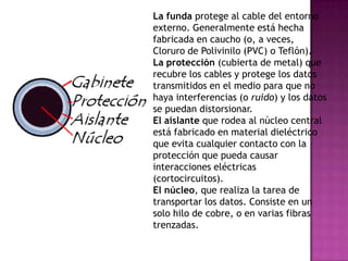 La funda protege al cable del entorno
externo. Generalmente está hecha
fabricada en caucho (o, a veces,
Cloruro de Polivinilo (PVC) o Teflón).
La protección (cubierta de metal) que
recubre los cables y protege los datos
transmitidos en el medio para que no
haya interferencias (o ruido) y los datos
se puedan distorsionar.
El aislante que rodea al núcleo central
está fabricado en material dieléctrico
que evita cualquier contacto con la
protección que pueda causar
interacciones eléctricas
(cortocircuitos).
El núcleo, que realiza la tarea de
transportar los datos. Consiste en un
solo hilo de cobre, o en varias fibras
trenzadas.
 
