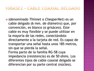  (denominado  Thinnet o CheaperNet) es un
 cable delgado (6 mm. de diámetro) que, por
 convención, es blanco (o grisáceo). Este
 cable es muy flexible y se puede utilizar en
 la mayoría de las redes, conectándolo
 directamente a la tarjeta de red. Es capaz de
 transportar una señal hasta unos 185 metros,
 sin que se pierda la señal.
 Forma parte de la familia RG-58 cuya
 impedancia (resistencia) es de 50 ohms. Los
 diferentes tipos de cable coaxial delgado se
 diferencian por su parte central (núcleo).
 