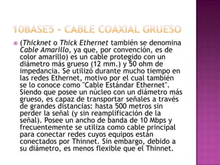    (Thicknet o Thick Ethernet también se denomina
    Cable Amarillo, ya que, por convención, es de
    color amarillo) es un cable protegido con un
    diámetro más grueso (12 mm.) y 50 ohm de
    impedancia. Se utilizó durante mucho tiempo en
    las redes Ethernet, motivo por el cual también
    se lo conoce como "Cable Estándar Ethernet".
    Siendo que posee un núcleo con un diámetro más
    grueso, es capaz de transportar señales a través
    de grandes distancias: hasta 500 metros sin
    perder la señal (y sin reamplificación de la
    señal). Posee un ancho de banda de 10 Mbps y
    frecuentemente se utiliza como cable principal
    para conectar redes cuyos equipos están
    conectados por Thinnet. Sin embargo, debido a
    su diámetro, es menos flexible que el Thinnet.
 
