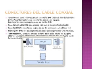    Tanto Thinnet como Thicknet utilizan conectores BNC (Bayonet-Neill-Concelman o
    British Naval Connector) para conectar los cables a los equipos.
    Los siguientes conectores pertenecen ala familia BNC:
   Conector del cable BNC: está soldado o plegado al extremo final del cable.
   Conector BNC T: conecta una tarjeta de red del ordenador a un cable de red.
   Prolongador BNC: une dos segmentos del cable coaxial para crear uno más largo.
   Terminador BNC: se coloca en cada extremo de un cable en una red Bus para
    absorber señales de interferencia. Tiene conexión a tierra. Una red bus no puede
    funcionar sin ellos. Dejaría de funcionar
 