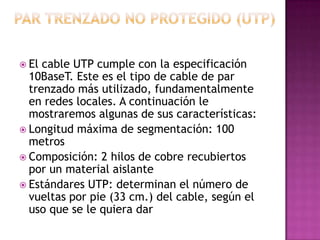  El cable UTP cumple con la especificación
  10BaseT. Este es el tipo de cable de par
  trenzado más utilizado, fundamentalmente
  en redes locales. A continuación le
  mostraremos algunas de sus características:
 Longitud máxima de segmentación: 100
  metros
 Composición: 2 hilos de cobre recubiertos
  por un material aislante
 Estándares UTP: determinan el número de
  vueltas por pie (33 cm.) del cable, según el
  uso que se le quiera dar
 