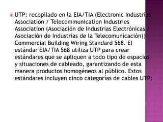  UTP: recopilado en la EIA/TIA (Electronic Industries
 Association / Telecommunication Industries
 Association (Asociación de Industrias Electrónicas /
 Asociación de Industrias de la Telecomunicación))
 Commercial Building Wiring Standard 568. El
 estándar EIA/TIA 568 utiliza UTP para crear
 estándares que se apliquen a todo tipo de espacios
 y situaciones de cableado, garantizando de esta
 manera productos homogéneos al público. Estos
 estándares incluyen cinco categorías de cables UTP:
 