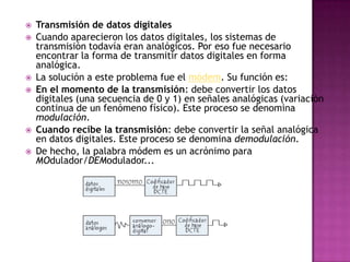    Transmisión de datos digitales
   Cuando aparecieron los datos digitales, los sistemas de
    transmisión todavía eran analógicos. Por eso fue necesario
    encontrar la forma de transmitir datos digitales en forma
    analógica.
   La solución a este problema fue el módem. Su función es:
   En el momento de la transmisión: debe convertir los datos
    digitales (una secuencia de 0 y 1) en señales analógicas (variación
    continua de un fenómeno físico). Este proceso se denomina
    modulación.
   Cuando recibe la transmisión: debe convertir la señal analógica
    en datos digitales. Este proceso se denomina demodulación.
   De hecho, la palabra módem es un acrónimo para
    MOdulador/DEModulador...
 