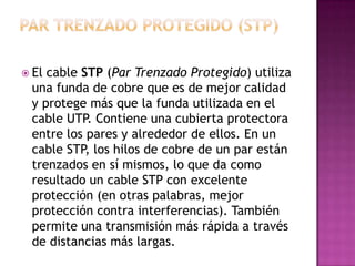  Elcable STP (Par Trenzado Protegido) utiliza
 una funda de cobre que es de mejor calidad
 y protege más que la funda utilizada en el
 cable UTP. Contiene una cubierta protectora
 entre los pares y alrededor de ellos. En un
 cable STP, los hilos de cobre de un par están
 trenzados en sí mismos, lo que da como
 resultado un cable STP con excelente
 protección (en otras palabras, mejor
 protección contra interferencias). También
 permite una transmisión más rápida a través
 de distancias más largas.
 