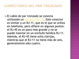  Elcable de par trenzado se conecta
 utilizando un conector RJ-45. Este conector
 es similar a un RJ-11, que es el que se utiliza
 en telefonía, pero difiere en algunos puntos:
 el RJ-45 es un poco más grande y no se
 puede insertar en un enchufe hembra RJ-11.
 Además, el RJ-45 tiene ocho clavijas,
 mientras que el RJ-11 no tiene más de seis,
 generalmente sólo cuatro.
 