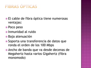  Elcable de fibra óptica tiene numerosas
  ventajas:
 Poco peso
 Inmunidad al ruido
 Baja atenuación
 Soporta una transferencia de datos que
  ronda el orden de los 100 Mbps
 Ancho de banda que va desde decenas de
  Megahertz hasta varios Gigahertz (fibra
  monomodo)
 