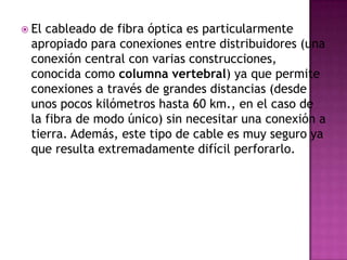  Elcableado de fibra óptica es particularmente
 apropiado para conexiones entre distribuidores (una
 conexión central con varias construcciones,
 conocida como columna vertebral) ya que permite
 conexiones a través de grandes distancias (desde
 unos pocos kilómetros hasta 60 km., en el caso de
 la fibra de modo único) sin necesitar una conexión a
 tierra. Además, este tipo de cable es muy seguro ya
 que resulta extremadamente difícil perforarlo.
 