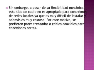  Sinembargo, a pesar de su flexibilidad mecánica,
 este tipo de cable no es apropiado para conexiones
 de redes locales ya que es muy difícil de instalar y
 además es muy costoso. Por este motivo, se
 prefieren pares trenzados o cables coaxiales para
 conexiones cortas.
 