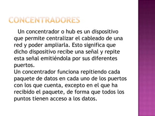Un concentrador o hub es un dispositivo
que permite centralizar el cableado de una
red y poder ampliarla. Esto significa que
dicho dispositivo recibe una señal y repite
esta señal emitiéndola por sus diferentes
puertos.
Un concentrador funciona repitiendo cada
paquete de datos en cada uno de los puertos
con los que cuenta, excepto en el que ha
recibido el paquete, de forma que todos los
puntos tienen acceso a los datos.
 