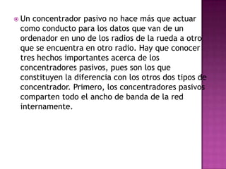  Unconcentrador pasivo no hace más que actuar
 como conducto para los datos que van de un
 ordenador en uno de los radios de la rueda a otro
 que se encuentra en otro radio. Hay que conocer
 tres hechos importantes acerca de los
 concentradores pasivos, pues son los que
 constituyen la diferencia con los otros dos tipos de
 concentrador. Primero, los concentradores pasivos
 comparten todo el ancho de banda de la red
 internamente.
 
