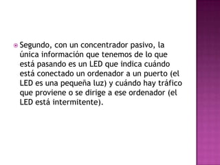  Segundo, con un concentrador pasivo, la
 única información que tenemos de lo que
 está pasando es un LED que indica cuándo
 está conectado un ordenador a un puerto (el
 LED es una pequeña luz) y cuándo hay tráfico
 que proviene o se dirige a ese ordenador (el
 LED está intermitente).
 