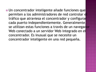  Unconcentrador inteligente añade funciones que
 permiten a los administradores de red controlar el
 tráfico que atraviesa el concentrador y configurar
 cada puerto independientemente. Generalmente,
 se utilizan estas funciones a través de un navegador
 Web conectado a un servidor Web integrado en el
 concentrador. Es inusual que se necesite un
 concentrador inteligente en una red pequeña.
 