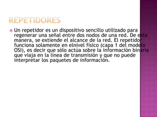    Un repetidor es un dispositivo sencillo utilizado para
    regenerar una señal entre dos nodos de una red. De esta
    manera, se extiende el alcance de la red. El repetidor
    funciona solamente en elnivel físico (capa 1 del modelo
    OSI), es decir que sólo actúa sobre la información binaria
    que viaja en la línea de transmisión y que no puede
    interpretar los paquetes de información.
 