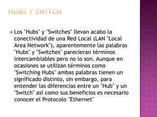  Los"Hubs" y "Switches" llevan acabo la
 conectividad de una Red Local (LAN "Local
 Area Network"), aparentemente las palabras
 "Hubs" y "Switches" parecieran términos
 intercambiables pero no lo son. Aunque en
 ocasiones se utilizan términos como
 "Switching Hubs" ambas palabras tienen un
 significado distinto, sin embargo, para
 entender las diferencias entre un "Hub" y un
 "Switch" así como sus beneficios es necesario
 conocer el Protocolo "Ethernet"
 