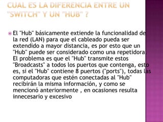  El"Hub" básicamente extiende la funcionalidad de
 la red (LAN) para que el cableado pueda ser
 extendido a mayor distancia, es por esto que un
 "Hub" puede ser considerado como una repetidora.
 El problema es que el "Hub" transmite estos
 "Broadcasts" a todos los puertos que contenga, esto
 es, si el "Hub" contiene 8 puertos ("ports"), todas las
 computadoras que estén conectadas al "Hub"
 recibirán la misma información, y como se
 mencionó anteriormente , en ocasiones resulta
 innecesario y excesivo
 