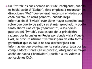    Un "Switch" es considerado un "Hub" inteligente, cuando
    es inicializado el "Switch", éste empieza a reconocer las
    direcciones "MAC" que generalmente son enviadas por
    cada puerto, en otras palabras, cuando llega
    información al "Switch" éste tiene mayor conocimiento
    sobre que puerto de salida es el más apropiado, y por lo
    tanto ahorra una carga ("bandwidth") a los demás
    puertos del "Switch", esta es una de la principales
    razones por la cuales en Redes por donde viaja Vídeo o
    CAD, se procura utilizar "Switches" para de esta forma
    garantizar que el cable no sea sobrecargado con
    información que eventualmente sería descartada por las
    computadoras finales,en el proceso, otorgando el mayor
    ancho de banda ("bandwidth") posible a los Vídeos o
    aplicaciones CAD.
 
