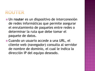  Un  router es un dispositivo de interconexión
  de redes informáticas que permite asegurar
  el enrutamiento de paquetes entre redes o
  determinar la ruta que debe tomar el
  paquete de datos.
 Cuando un usuario accede a una URL, el
  cliente web (navegador) consulta al servidor
  de nombre de dominio, el cual le indica la
  dirección IP del equipo deseado.
 