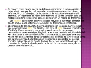    Se conoce como banda ancha en telecomunicaciones a la transmisión de
    datos simétricos por la cual se envían simultáneamente varias piezas de
    información, con el objeto de incrementar la velocidad de transmisión
    efectiva. En ingeniería de redes este término se utiliza también para los
    métodos en donde dos o más señales comparten un medio de transmisión.
      Los routers que operan con velocidades mayores a 100 Mbps también son
    banda ancha, pues obtienen velocidades de transmisión simétricas.
   El concepto de Banda Ancha ha evolucionado con los años. La velocidad
    que proporcionaba RDSI con 128Kb/s dio paso al SDSL con una velocidad de
    256 Kb/s. Posteriormente han surgido versiones más modernas y
    desarrolladas de este último, llegando a alcanzar desde la velocidad de 512
    Kb/s hasta los 2 Mb/s simétricos en la actualidad. Al concepto de Banda
    Ancha hay que atribuirle otras características además de la velocidad como
    son la interactividad, digitalización y conexión o capacidad de acceso
    (función primordial de la Banda Ancha). Patterson ya hablaba de que la
    conexión de Banda Ancha depende de la red de comunicaciones, de las
    prestaciones del servicio.
 