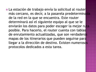  Laestación de trabajo envía la solicitud al router
 más cercano, es decir, a la pasarela predeterminada
 de la red en la que se encuentra. Este router
 determinará así el siguiente equipo al que se le
 enviarán los datos para poder escoger la mejor ruta
 posible. Para hacerlo, el router cuenta con tablas
 de enrutamiento actualizadas, que son verdaderos
 mapas de los itinerarios que pueden seguirse para
 llegar a la dirección de destino. Existen numerosos
 protocolos dedicados a esta tarea.
 
