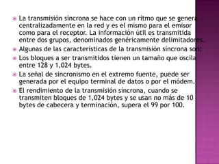    La transmisión síncrona se hace con un ritmo que se genera
    centralizadamente en la red y es el mismo para el emisor
    como para el receptor. La información útil es transmitida
    entre dos grupos, denominados genéricamente delimitadores.
   Algunas de las características de la transmisión síncrona son:
   Los bloques a ser transmitidos tienen un tamaño que oscila
    entre 128 y 1,024 bytes.
   La señal de sincronismo en el extremo fuente, puede ser
    generada por el equipo terminal de datos o por el módem.
   El rendimiento de la transmisión síncrona, cuando se
    transmiten bloques de 1,024 bytes y se usan no más de 10
    bytes de cabecera y terminación, supera el 99 por 100.
 