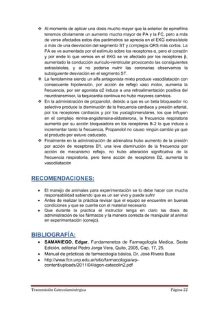 Transmisión Catecolaminérgica Página 22
 Al momento de aplicar una dosis mucho mayor que la anterior de epinefrina
tenemos obviamente un aumento mucho mayor de PA y la FC, pero a más
de verse afectados estos dos parámetros se aprecia en el EKG extrasístole
a más de una desviación del segmento ST y complejos QRS más cortos. La
PA se ve aumentada por el estímulo sobre los receptores α, pero el corazón
y por ende lo que vemos en el EKG se ve afectado por los receptores β,
aumentado la conducción aurículo-ventricular provocando las consiguientes
extrasístoles, y al no poderse nutrir las coronarias observamos la
subsiguiente desviación en el segmento ST.
 La fentolamina siendo un alfa antagonista mixto produce vasodilatación con
consecuente hipotensión, por acción de reflejo vaso motor, aumenta la
frecuencia, por ser agonista α2 induce a una retroalimentación positiva del
neurotransmisor, la taquicardia continua no hubo mayores cambios.
 En la administración de propanolol, debido a que es un beta bloqueador no
selectivo produce la disminución de la frecuencia cardiaca y presión arterial,
por los receptores cardiacos y por los yuxtaglomerulares, los que influyen
en el complejo renina-angiotensina-aldosterona, la frecuencia respiratoria
aumentó por su acción bloqueadora en los receptores B-2 lo que induce a
incrementar tanto la frecuencia, Propanolol no causo ningún cambio ya que
el producto por estuvo caducado.
 Finalmente en la administración de adrenalina hubo aumento de la presión
por acción de receptores B1, una leve disminución de la frecuencia por
acción de mecanismo reflejo, no hubo alteración significativa de la
frecuencia respiratoria, pero tiene acción de receptores B2, aumenta la
vasodilatación
RECOMENDACIONES:
 El manejo de animales para experimentación se lo debe hacer con mucha
responsabilidad sabiendo que es un ser vivo y puede sufrir
 Antes de realizar la práctica revisar que el equipo se encuentre en buenas
condiciones y que se cuente con el material necesario
 Que durante la practica el instructor tenga en claro las dosis de
administración de los fármacos y la manera correcta de manipular al animal
en experimentación (conejo).
BIBLIOGRAFÍA:
 SAMANIEGO, Edgar, Fundamenetos de Farmagología Medica, Sexta
Edición, editorial Pedro Jorge Vera, Quito, 2005, Cap. 17, 25.
 Manual de prácticas de farmacología básica, Dr. José Rivera Buse
 http://www.fcn.unp.edu.ar/sitio/farmacologia/wp-
content/uploads/2011/04/agon-catecolin2.pdf
 