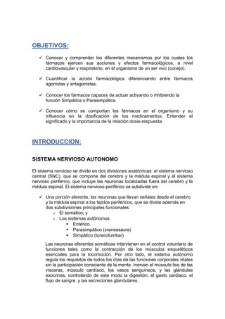 OBJETIVOS:
 Conocer y comprender los diferentes mecanismos por los cuales los
fármacos ejercen sus acciones y efectos farmacológicos, a nivel
cardiovascular y respiratorio, en el organismo de un ser vivo (conejo).
 Cuantificar la acción farmacológica diferenciando entre fármacos
agonistas y antagonistas.
 Conocer los fármacos capaces de actuar activando o inhibiendo la
función Simpática o Parasimpática
 Conocer cómo se comportan los fármacos en el organismo y su
influencia en la dosificación de los medicamentos. Entender el
significado y la importancia de la relación dosis-respuesta.
INTRODUCCION:
SISTEMA NERVIOSO AUTONOMO
El sistema nervioso se divide en dos divisiones anatómicas: el sistema nervioso
central (SNC), que se compone del cerebro y la médula espinal y el sistema
nervioso periférico, que incluye las neuronas localizadas fuera del cerebro y la
médula espinal. El sistema nervioso periférico se subdivide en:
 Una porción eferente, las neuronas que llevan señales desde el cerebro
y la médula espinal a los tejidos periféricos, que se divide además en
dos subdivisiones principales funcionales:
o El somático; y
o Los sistemas autónomos
 Entérico
 Parasimpático (craneosacra)
 Simpático (toracolumbar)
Las neuronas eferentes somáticas intervienen en el control voluntario de
funciones tales como la contracción de los músculos esqueléticos
esenciales para la locomoción. Por otro lado, el sistema autónomo
regula los requisitos de todos los días de las funciones corporales vitales
sin la participación consciente de la mente. Inervan el músculo liso de las
vísceras, músculo cardíaco, los vasos sanguíneos, y las glándulas
exocrinas, controlando de este modo la digestión, el gasto cardiaco, el
flujo de sangre, y las secreciones glandulares.
 