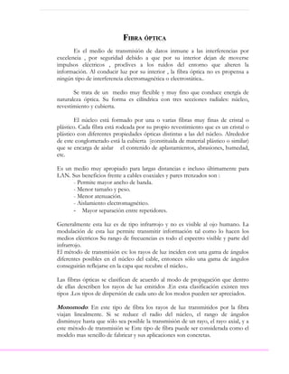 FIBRA ÓPTICA
       Es el medio de transmisión de datos inmune a las interferencias por
excelencia , por seguridad debido a que por su interior dejan de moverse
impulsos eléctricos , proclives a los ruidos del entorno que alteren la
información. Al conducir luz por su interior , la fibra óptica no es propensa a
ningún tipo de interferencia electromagnética o electrostática..

       Se trata de un medio muy flexible y muy fino que conduce energía de
naturaleza óptica. Su forma es cilíndrica con tres secciones radiales: núcleo,
revestimiento y cubierta.

        El núcleo está formado por una o varias fibras muy finas de cristal o
plástico. Cada fibra está rodeada por su propio revestimiento que es un cristal o
plástico con diferentes propiedades ópticas distintas a las del núcleo. Alrededor
de este conglomerado está la cubierta (constituida de material plástico o similar)
que se encarga de aislar el contenido de aplastamientos, abrasiones, humedad,
etc.

Es un medio muy apropiado para largas distancias e incluso últimamente para
LAN. Sus beneficios frente a cables coaxiales y pares trenzados son :
      - Permite mayor ancho de banda.
      - Menor tamaño y peso.
      - Menor atenuación.
      - Aislamiento electromagnético.
      - Mayor separación entre repetidores.

Generalmente esta luz es de tipo infrarrojo y no es visible al ojo humano. La
modulación de esta luz permite transmitir información tal como lo hacen los
medios eléctricos Su rango de frecuencias es todo el espectro visible y parte del
infrarrojo.
El método de transmisión es: los rayos de luz inciden con una gama de ángulos
diferentes posibles en el núcleo del cable, entonces sólo una gama de ángulos
conseguirán reflejarse en la capa que recubre el núcleo..

Las fibras ópticas se clasifican de acuerdo al modo de propagación que dentro
de ellas describen los rayos de luz emitidos .En esta clasificación existen tres
tipos .Los tipos de dispersión de cada uno de los modos pueden ser apreciados.

Monomodo: En este tipo de fibra los rayos de luz transmitidos por la fibra
viajan linealmente. Si se reduce el radio del núcleo, el rango de ángulos
disminuye hasta que sólo sea posible la transmisión de un rayo, el rayo axial, y a
este método de transmisión se Este tipo de fibra puede ser considerada como el
modelo mas sencillo de fabricar y sus aplicaciones son concretas.
 