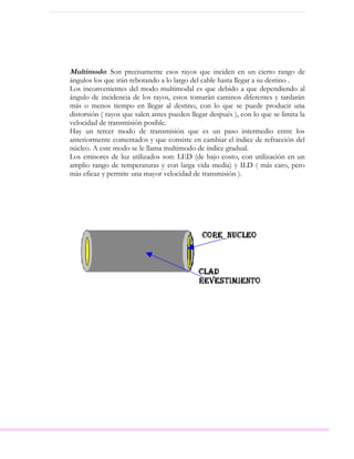 Multimodo: Son precisamente esos rayos que inciden en un cierto rango de
ángulos los que irán rebotando a lo largo del cable hasta llegar a su destino .
Los inconvenientes del modo multimodal es que debido a que dependiendo al
ángulo de incidencia de los rayos, estos tomarán caminos diferentes y tardarán
más o menos tiempo en llegar al destino, con lo que se puede producir una
distorsión ( rayos que salen antes pueden llegar después ), con lo que se limita la
velocidad de transmisión posible.
Hay un tercer modo de transmisión que es un paso intermedio entre los
anteriormente comentados y que consiste en cambiar el índice de refracción del
núcleo. A este modo se le llama multimodo de índice gradual.
Los emisores de luz utilizados son: LED (de bajo costo, con utilización en un
amplio rango de temperaturas y con larga vida media) y ILD ( más caro, pero
más eficaz y permite una mayor velocidad de transmisión ).
 