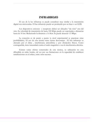 INFRARROJO
        El uso de la luz infrarroja se puede considerar muy similar a la transmisión
digital con microondas. El has infrarrojo puede ser producido por un láser o un LED.

       Los dispositivos emisores y receptores deben ser ubicados “ala vista” uno del
otro. Su velocidad de transmisión de hasta 100 Kbps puede ser soportadas a distancias
hasta de 16 km. Reduciendo la distancia a 1.6 Km. Se puede alcanzar 1.5 Mbps.

        La conexión es de punto a punto (a nivel experimental se practican otras
posibilidades). El uso de esta técnica tiene ciertas desventajas . El haz infrarrojo es
afectado por el clima , interferencia atmosférica y por obstáculos físicos. Como
contrapartida, tiene inmunidad contra el ruido magnético o sea la interferencia eléctrica.

       Existen varias ofertas comerciales de esta técnica, su utilización no esta
difundida en redes locales, tal vez por sus limitaciones en la capacidad de establecer
ramificaciones en el enlace, entre otras razones.
 