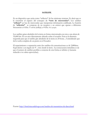 SATELITE


Es un dispositivo que actúa como “reflector” de las emisiones terrenas. Es decir que es
la extensión al espacio del concepto de “torre de microondas”. Los satélites
“reflejan” un haz de microondas que transportan información codificada. La función
de “reflexión” se compone de un receptor y un emisor que operan a diferentes
frecuencias a 6 Ghz. Y envía (refleja) a 4 Ghz. Por ejemplo.


Los satélites giran alrededor de la tierra en forma sincronizada con esta a una altura de
35,680 km. En un arco directamente ubicado sobre el ecuador. Esta es la distancia
requerida para que el satélite gire alrededor de la tierra en 24 horas. , Coincidiendo que
da la vuelta completa de un punto en el Ecuador.

El espaciamiento o separación entre dos satélites de comunicaciones es de 2,880kms.
Equivalente a un ángulo de 4° , visto desde la tierra . La consecuencia inmediata es de
que el numero de satélites posibles a conectar de esta forma es infinito (y bastante
reducido si se saben aprovechar).




Fuente: http://html.rincondelvago.com/medios-de-transmision-de-datos.html
 