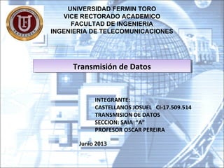 UNIVERSIDAD FERMIN TORO
VICE RECTORADO ACADEMICO
FACULTAD DE INGENIERIA
INGENIERIA DE TELECOMUNICACIONES
INTEGRANTE:
CASTELLANOS JOSUEL CI-17.509.514
TRANSMISION DE DATOS
SECCION: SAIA “A”
PROFESOR OSCAR PEREIRA
Transmisión de DatosTransmisión de Datos
Junio 2013
 