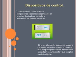 Dispositivos de control.
Consiste en una combinación de
componentes electrónicos organizados en
circuitos, destinados a controlar y
aprovechar las señales eléctricas
Sirve para transmitir órdenes de control a
los aparatos que lo soporten. Un sistema
está integrado por una serie de elementos
que actúan conjuntamente y que cumplen
un cierto objetivo
 